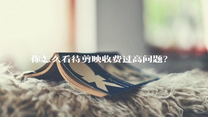 你怎么看待剪映收费过高问题？